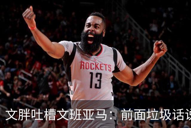 文胖吐槽文班亚马：前面垃圾话说得响 关键时刻却跑不动了